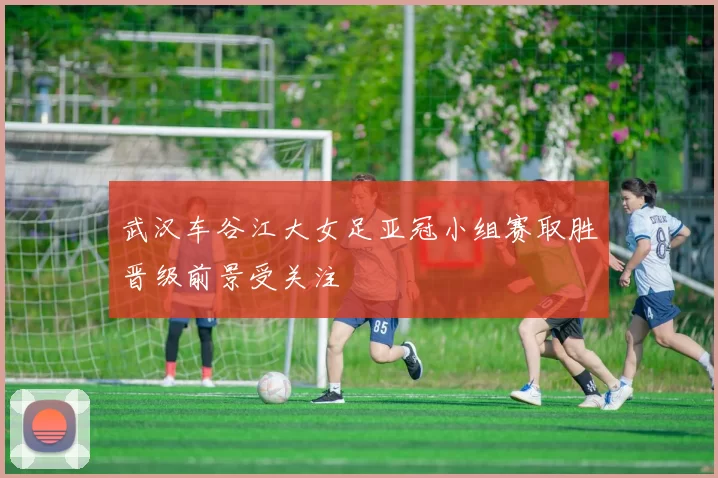 武汉车谷江大女足亚冠小组赛取胜晋级前景受关注