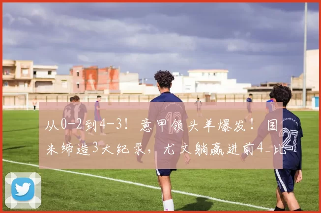 从0-2到4-3！意甲领头羊爆发！国米缔造3大纪录，尤文躺赢进前4_比赛_科莫_马库斯·图拉姆