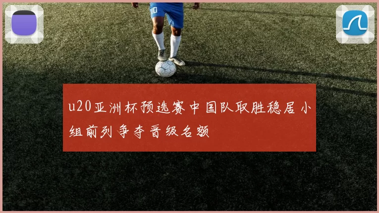 u20亚洲杯预选赛中国队取胜稳居小组前列争夺晋级名额