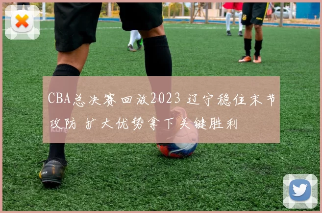 CBA总决赛回放2023 辽宁稳住末节攻防 扩大优势拿下关键胜利