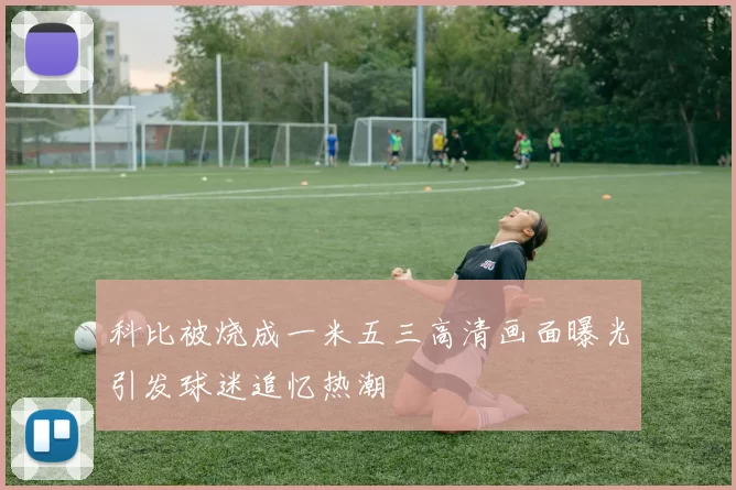 科比被烧成一米五三高清画面曝光引发球迷追忆热潮