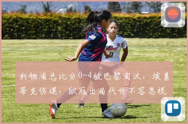 利物浦总比分0-4被巴黎淘汰，埃基蒂克伤退，欧冠出局代价不容忽视_比赛_圣日耳曼_赛季