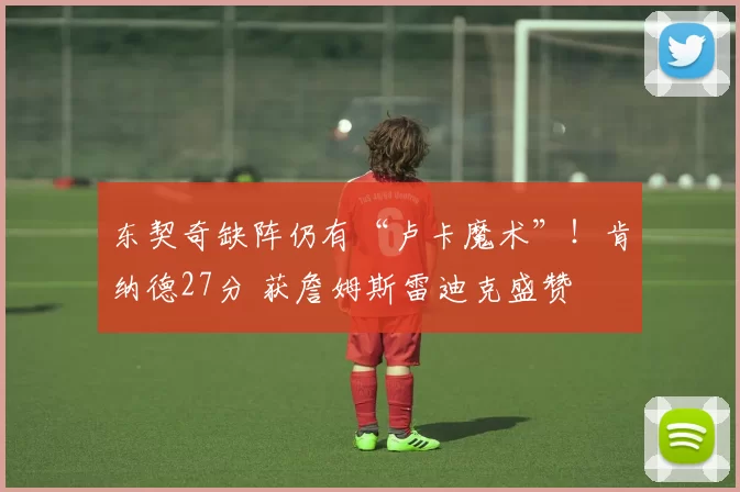 东契奇缺阵仍有“卢卡魔术”！肯纳德27分 获詹姆斯雷迪克盛赞