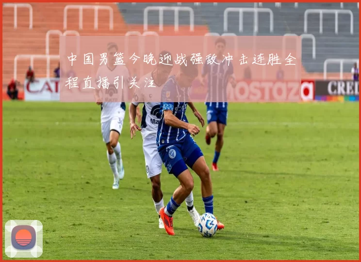 中国男篮今晚迎战强敌冲击连胜全程直播引关注