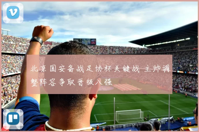 北京国安备战足协杯关键战 主帅调整阵容争取晋级八强
