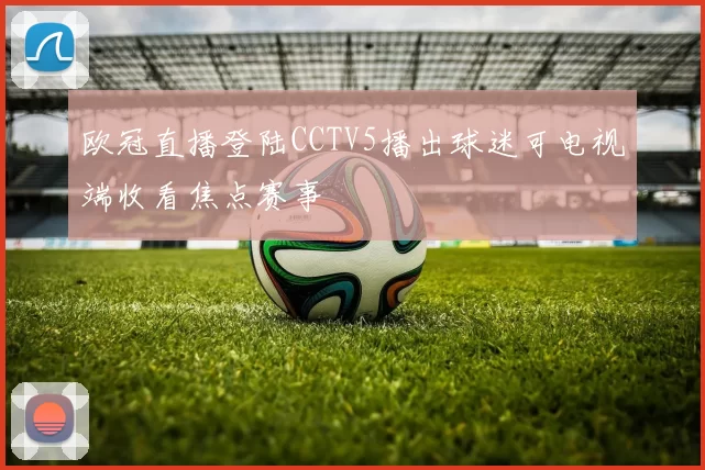 欧冠直播登陆CCTV5播出球迷可电视端收看焦点赛事