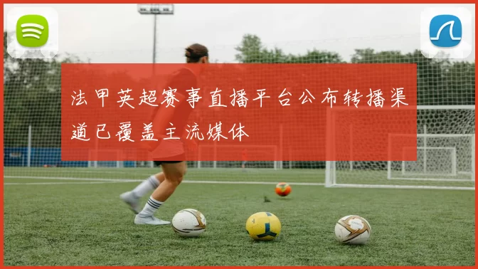 法甲英超赛事直播平台公布转播渠道已覆盖主流媒体