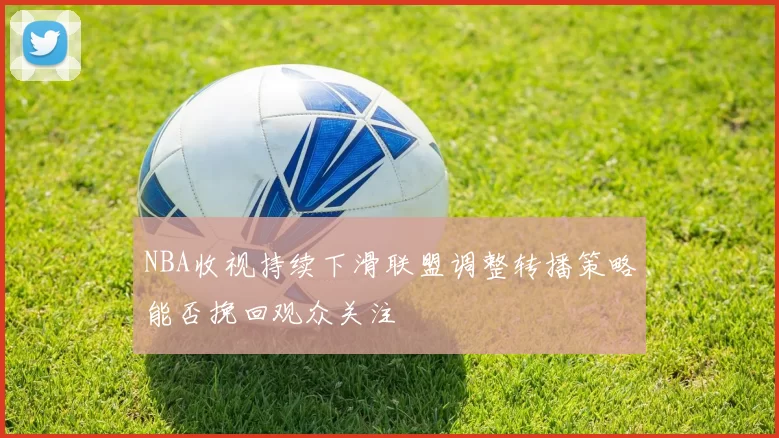 NBA收视持续下滑联盟调整转播策略能否挽回观众关注