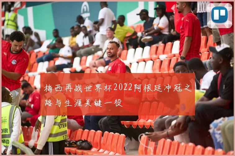 梅西再战世界杯2022阿根廷冲冠之路与生涯关键一役