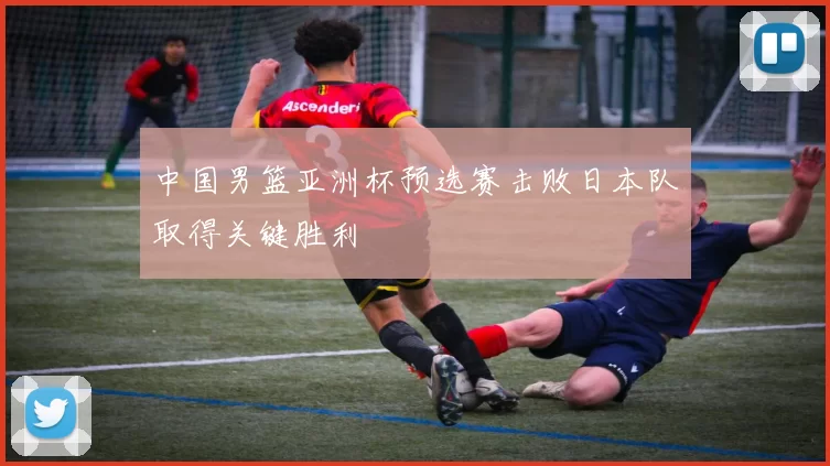 中国男篮亚洲杯预选赛击败日本队取得关键胜利