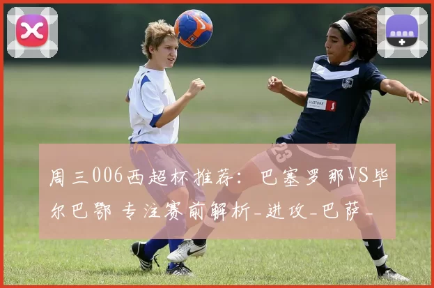 周三006西超杯推荐：巴塞罗那VS毕尔巴鄂 专注赛前解析_进攻_巴萨_西甲联赛