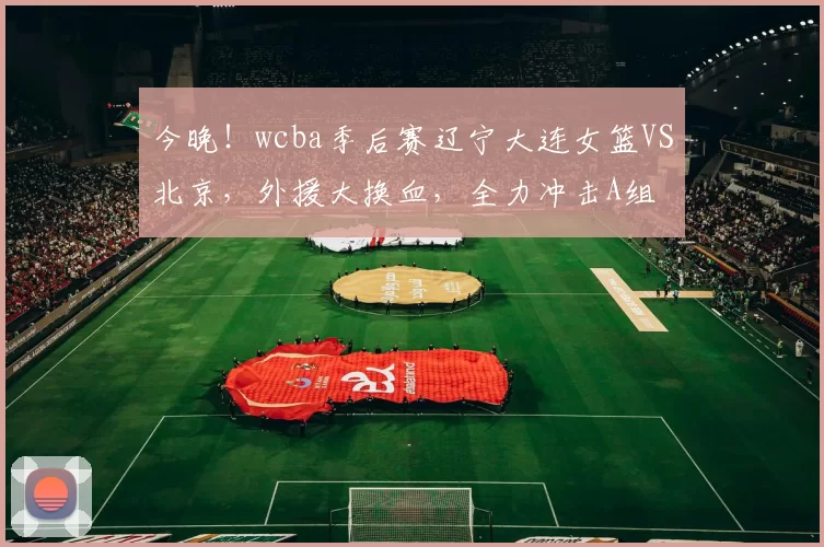 今晚！wcba季后赛辽宁大连女篮VS北京，外援大换血，全力冲击A组